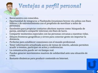    Reencuentro con conocidos.
   Oportunidad de integrarse a Flashmobs (reuniones breves vía online con fines
    lúdicos y de entretenimiento con el propósito de movilizar a miles de
    personas)
   Excelentes para propiciar contactos afectivos nuevos como: búsqueda de
    pareja, amistad o compartir intereses sin fines de lucro.
   Compartir momentos especiales con las personas cercanas a nuestras vidas.
   Diluyen fronteras geográficas y sirven para conectar gente sin importar la
    distancia.
   Perfectas para establecer conexiones con el mundo profesional.
   Tener información actualizada acerca de temas de interés, además permiten
    acudir a eventos, participar en actos y conferencias.
   La comunicación puede ser en tiempo real.
   Pueden generar movimientos masivos de solidaridad ante una situación de
    crisis.
   Bastante dinámicas para producir contenido en Internet.
 