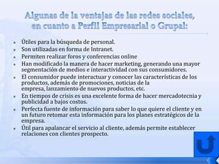    Útiles para la búsqueda de personal.
   Son utilizadas en forma de Intranet.
   Permiten realizar foros y conferencias online
   Han modificado la manera de hacer marketing, generando una mayor
    segmentación de medios e interactividad con sus consumidores.
   El consumidor puede interactuar y conocer las características de los
    productos, además de promociones, noticias de la
    empresa, lanzamiento de nuevos productos, etc.
   En tiempos de crisis es una excelente forma de hacer mercadotecnia y
    publicidad a bajos costos.
   Perfecta fuente de información para saber lo que quiere el cliente y en
    un futuro retomar esta información para los planes estratégicos de la
    empresa.
   Útil para apalancar el servicio al cliente, además permite establecer
    relaciones con clientes prospecto.
 