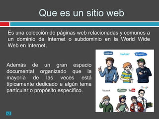 Que es un sitio web
Es una colección de páginas web relacionadas y comunes a
un dominio de Internet o subdominio en la World Wide
Web en Internet.


Además de un gran espacio
documental organizado que la
mayoría de las veces está
típicamente dedicado a algún tema
particular o propósito específico.
 