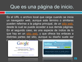 Que es una página de inicio.
Es el URL o archivo local que carga cuando se inicia
un navegador web, aunque este término o similares
pueden referirse a la página principal, de un sitio web,
desde la cual se puede acceder a sus demás páginas.
En el segundo caso, es una especie de índice de lo
que hay en un sitio web, y que ofrece los enlaces a
distintas partes del sitio, aunque su diseño suele ser
similar al de todas las páginas.
 