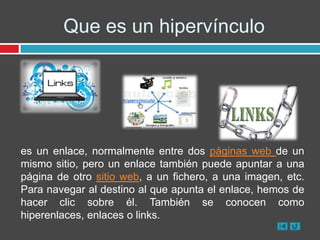 Que es un hipervínculo




es un enlace, normalmente entre dos páginas web de un
mismo sitio, pero un enlace también puede apuntar a una
página de otro sitio web, a un fichero, a una imagen, etc.
Para navegar al destino al que apunta el enlace, hemos de
hacer clic sobre él. También se conocen como
hiperenlaces, enlaces o links.
 
