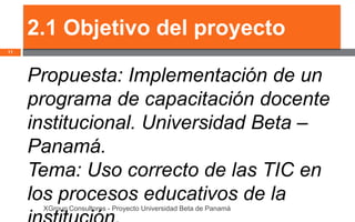 2.1 Objetivo del proyecto
11




     Propuesta: Implementación de un
     programa de capacitación docente
     institucional. Universidad Beta –
     Panamá.
     Tema: Uso correcto de las TIC en
     los procesos educativos de la
      XGroup Consultores - Proyecto Universidad Beta de Panamá
 