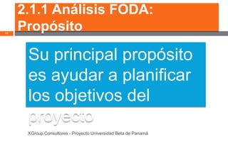 2.1.1 Análisis FODA:
12
     Propósito

      Su principal propósito
      es ayudar a planificar
      los objetivos del
      proyecto
      XGroup Consultores - Proyecto Universidad Beta de Panamá
 