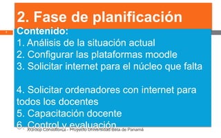 2. Fase de planificación
7   Contenido:
    1. Análisis de la situación actual
    2. Configurar las plataformas moodle
    3. Solicitar internet para el núcleo que falta

    4. Solicitar ordenadores con internet para
    todos los docentes
    5. Capacitación docente
    6. XGroup Consultores - evaluación de Panamá
       Control y Proyecto Universidad Beta
 