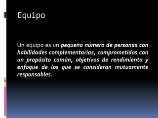 Equipo
Un equipo es un pequeño número de personas con
habilidades complementarias, comprometidos con
un propósito común, objetivos de rendimiento y
enfoque de los que se consideran mutuamente
responsables.
 