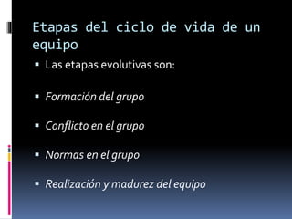 Etapas del ciclo de vida de un
equipo
 Las etapas evolutivas son:
 Formación del grupo
 Conflicto en el grupo
 Normas en el grupo
 Realización y madurez del equipo
 