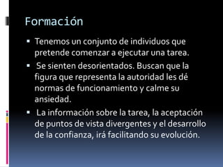 Formación
 Tenemos un conjunto de individuos que
pretende comenzar a ejecutar una tarea.
 Se sienten desorientados. Buscan que la
figura que representa la autoridad les dé
normas de funcionamiento y calme su
ansiedad.
 La información sobre la tarea, la aceptación
de puntos de vista divergentes y el desarrollo
de la confianza, irá facilitando su evolución.
 