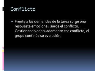 Conflicto
 Frente a las demandas de la tarea surge una
respuesta emocional, surge el conflicto.
Gestionando adecuadamente ese conflicto, el
grupo continúa su evolución.
 