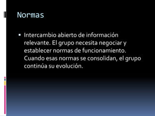Normas
 Intercambio abierto de información
relevante. El grupo necesita negociar y
establecer normas de funcionamiento.
Cuando esas normas se consolidan, el grupo
continúa su evolución.
 
