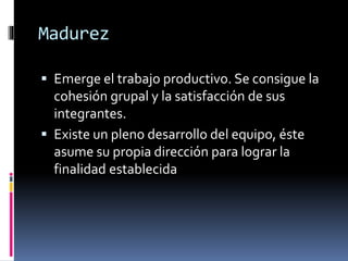 Madurez
 Emerge el trabajo productivo. Se consigue la
cohesión grupal y la satisfacción de sus
integrantes.
 Existe un pleno desarrollo del equipo, éste
asume su propia dirección para lograr la
finalidad establecida
 
