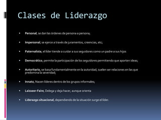 Clases de Liderazgo
 Personal, se dan las órdenes de persona a persona;
 Impersonal, se ejerce a través de juramentos, creencias, etc;
 Paternalista, el líder tiende a cuidar a sus seguidores como un padre a sus hijos
 Democrático, permite la participación de los seguidores permitiendo que aporten ideas;
 Autoritario, se basa fundamentalmente en la autoridad, suelen ser relaciones en las que
predomina la severidad;
 Innato, Nacen líderes dentro de los grupos informales;
 Laisseer-Faire, Delega y deja hacer, aunque orienta
 Liderazgo situacional, dependiendo de la situación surge el líder.
 