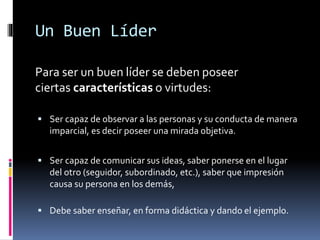Un Buen Líder
Para ser un buen líder se deben poseer
ciertas características o virtudes:
 Ser capaz de observar a las personas y su conducta de manera
imparcial, es decir poseer una mirada objetiva.
 Ser capaz de comunicar sus ideas, saber ponerse en el lugar
del otro (seguidor, subordinado, etc.), saber que impresión
causa su persona en los demás,
 Debe saber enseñar, en forma didáctica y dando el ejemplo.
 