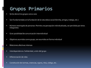 Grupos Primarios
 Se los denomina grupos cara a cara
 Son fundamentales en la fundación de la naturaleza social (familia, amigos, trabajo, etc.)
 Número restringido de personas: Permite una percepción individualizada, ser percibido por otros
integrantes
 Gran posibilidad de comunicación interindividual
 Objetivos asumidos como grupo, son asumidos en forma individual
 Relaciones afectivas intensas
 Interdependencia: Solidaridad, unión del grupo
 Diferenciación de roles
 Constitución de normas, creencias, signos, ritos, código, etc.
 