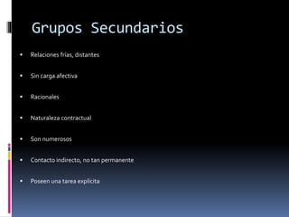 Grupos Secundarios
 Relaciones frías, distantes
 Sin carga afectiva
 Racionales
 Naturaleza contractual
 Son numerosos
 Contacto indirecto, no tan permanente
 Poseen una tarea explícita
 