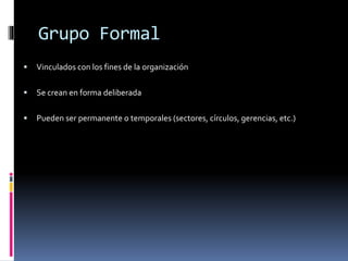Grupo Formal
 Vinculados con los fines de la organización
 Se crean en forma deliberada
 Pueden ser permanente o temporales (sectores, círculos, gerencias, etc.)
 