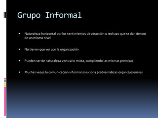 Grupo Informal
 Naturaleza horizontal por los sentimientos de atracción o rechazo que se dan dentro
de un mismo nivel
 No tienen que ver con la organización
 Pueden ser de naturaleza vertical o mixta, cumpliendo las mismas premisas
 Muchas veces la comunicación informal soluciona problemáticas organizacionales
 
