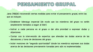PENSAMIENTO GRUPAL
PENSAMIENTO GRUPAL
Establecer liderazgo imparcial (de modo que los miembros del grupo no estén
simplemente tentados a seguir al líder).
Instruir a cada persona en el grupo a dar alta prioridad a expresar dudas y
objeciones.
Contar con la intervención de expertos que atiendan las dudas acerca de las
discusiones y toma de decisiones del grupo.
Incluir reuniones de “segunda oportunidad” donde los miembros expresen sus dudas
acerca de las decisiones previamente tomadas pero aún no implementadas.
Janis (1982b) recomendó ciertas medidas para evitar el pensamiento grupal, entre las
que se incluyen:
 