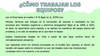¿CÓMO TRABAJAN LOS
¿CÓMO TRABAJAN LOS
EQUIPOS?
EQUIPOS?
Las críticas hacia al modelo I-P-R (Ilgen et al., 2005) son:
Muchos factores que influyen en la conversión de insumos a resultados no son
procesos sino “estados cognitivos o afectivos emergentes” (Ilgen et al., 2005, p. 520),
es decir, es importante cómo piensan o se sienten los miembros del equipo acerca del
problema, y no sólo la mecánica de lo que hace el equipo.
Implica trayectorias lineales en todo a pesar de que haya muchos lazos de
retroalimentación presentes.
Las relaciones entre los efectos principales en el modelo (por ejemplo, el efecto del
tamaño del equipo sobre la cohesión) no son tan lineales como las interacciones
complejas entre los insumos y los procesos.
 