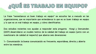 ¿QUÉ ES TRABAJO EN EQUIPO?
¿QUÉ ES TRABAJO EN EQUIPO?
La frase “necesitamos un buen trabajo en equipo” se escucha tan a menudo en las
organizaciones, que es importante que entendamos lo que es un buen trabajo en equipo
y lo que es un mal trabajo en equipo, y cómo identificarlos.
Dos estudios recientes nos ayudan a responder esta pregunta. Hoegl y Gemuenden
(2001) desarrollaron un modelo teórico de la calidad del trabajo en equipo (junto con un
cuestionario de calidad al respecto) que abarca seis dimensiones:
1.- Comunicación: la buena comunicación es frecuente, espontánea, directa y abierta
entre los miembros.
 