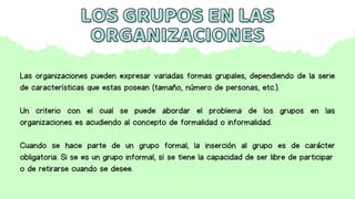Las organizaciones pueden expresar variadas formas grupales, dependiendo de la serie
de características que estas posean (tamaño, número de personas, etc.).
Un criterio con el cual se puede abordar el problema de los grupos en las
organizaciones es acudiendo al concepto de formalidad o informalidad.
Cuando se hace parte de un grupo formal, la inserción al grupo es de carácter
obligatoria. Si se es un grupo informal, sí se tiene la capacidad de ser libre de participar
o de retirarse cuando se desee.
LOS GRUPOS EN LAS
LOS GRUPOS EN LAS
ORGANIZACIONES
ORGANIZACIONES
 