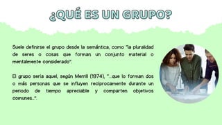 Suele definirse el grupo desde la semántica, como “la pluralidad
de seres o cosas que forman un conjunto material o
mentalmente considerado”.
El grupo sería aquel, según Merrill (1974), “…que lo forman dos
o más personas que se influyen recíprocamente durante un
periodo de tiempo apreciable y comparten objetivos
comunes...”.
¿QUÉ ES UN GRUPO?
¿QUÉ ES UN GRUPO?
 