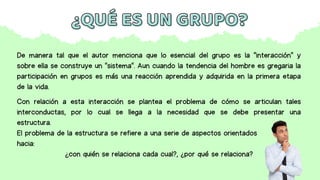 ¿QUÉ ES UN GRUPO?
¿QUÉ ES UN GRUPO?
De manera tal que el autor menciona que lo esencial del grupo es la "interacción" y
sobre ella se construye un "sistema". Aun cuando la tendencia del hombre es gregaria la
participación en grupos es más una reacción aprendida y adquirida en la primera etapa
de la vida.
Con relación a esta interacción se plantea el problema de cómo se articulan tales
interconductas, por lo cual se llega a la necesidad que se debe presentar una
estructura.
El problema de la estructura se refiere a una serie de aspectos orientados
hacia:
¿con quién se relaciona cada cual?, ¿por qué se relaciona?
 