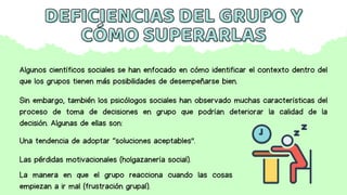 DEFICIENCIAS DEL GRUPO Y
DEFICIENCIAS DEL GRUPO Y
CÓMO SUPERARLAS
CÓMO SUPERARLAS
Algunos científicos sociales se han enfocado en cómo identificar el contexto dentro del
que los grupos tienen más posibilidades de desempeñarse bien.
Sin embargo, también los psicólogos sociales han observado muchas características del
proceso de toma de decisiones en grupo que podrían deteriorar la calidad de la
decisión. Algunas de ellas son:
Una tendencia de adoptar “soluciones aceptables”.
Las pérdidas motivacionales (holgazanería social).
La manera en que el grupo reacciona cuando las cosas
empiezan a ir mal (frustración grupal).
 