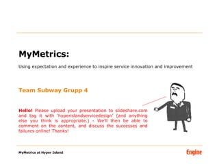 MyMetrics:  Using expectation and experience to inspire service innovation and improvement Team Subway Grupp 4 Hello!  Please upload your presentation to slideshare.com and tag it with ‘hyperislandservicedesign’ (and anything else you think is appropriate.) - We’ll then be able to comment on the content, and discuss the successes and failures online! Thanks! 