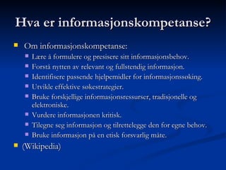 Hva er informasjonskompetanse? Om informasjonskompetanse: Lære å formulere og presisere sitt informasjonsbehov. Forstå nytten av relevant og fullstendig informasjon. Identifisere passende hjelpemidler for informasjonssøking. Utvikle effektive søkestrategier. Bruke forskjellige informasjonsressurser, tradisjonelle og elektroniske. Vurdere informasjonen kritisk. Tilegne seg informasjon og tilrettelegge den for egne behov. Bruke informasjon på en etisk forsvarlig måte. (Wikipedia) 