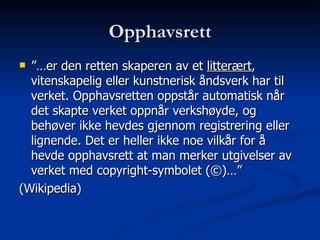 Opphavsrett ”… er den retten skaperen av et  litterært , vitenskapelig eller kunstnerisk åndsverk har til verket. Opphavsretten oppstår automatisk når det skapte verket oppnår verkshøyde, og behøver ikke hevdes gjennom registrering eller lignende. Det er heller ikke noe vilkår for å hevde opphavsrett at man merker utgivelser av verket med copyright-symbolet (©)…”  (Wikipedia) 