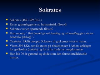 Sokrates Sokrates (469 -399 f.Kr ) En av grunnleggerne av humanistisk filosofi Sokrates var en spørrende filosof. Han mente; ”  Rett innsikt gir rett handling, og rett handling gjør i sin tur mennesket lykkelig  ”. Orakelet i Delfi utropte Sokrates til grekernes viseste mann.  Våren 399 f.Kr. satt Sokrates på tiltalebenken i Athen, anklaget for gudløshet ( asékeia ) og for å ha fordervet ungdommen.  Han ble 70 år gammel og døde som den første intellektuelle martyr.  