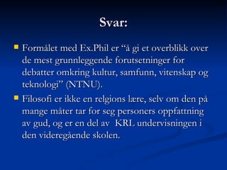 Svar: Formålet med Ex.Phil er “å gi et overblikk over de mest grunnleggende forutsetninger for debatter omkring kultur, samfunn, vitenskap og teknologi” (NTNU). Filosofi er ikke en relgions lære, selv om den på mange måter tar for seg personers oppfattning av gud, og er en del av  KRL undervisningen i den videregående skolen. 