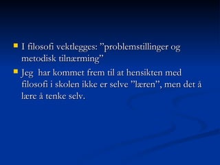 I filosofi vektlegges: ”problemstillinger og metodisk tilnærming” Jeg  har kommet frem til at hensikten med filosofi i skolen ikke er selve ”læren”, men det å lære å tenke selv. 
