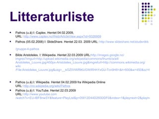 Litteraturliste Pathos (u.å) I: Caplex. Hentet 04.02.2009, URL:  http :// www.caplex.no /Web/ArticleView.aspx?id=9326959   Pathos (05.02.2008) I: SlideShare. Hentet 22.03. 2009 URL:  http:// www.slideshare.net / studentkb /gruppe-4-pathos   Bilde Aristoteles. I: Wikipedia. Hentet 22.03.2009 URL: http :// images.google.no / imgres?imgurl=http :// upload.wikimedia.org / wikipedia / commons / thumb /a/a4/ Aristoteles_Louvre.jpg /450px-Aristoteles_Louvre.jpg&imgrefurl=http:// commons.wikimedia.org / wiki /File:Aristoteles_Louvre.jpg&usg=__kOZ0VWRlKUGWIRHhYxGU-Tcn9H8=&h=600&w=450&sz=66&hl=no&start=4&tbnid=Db5awPcreljbDM:&tbnh=135&tbnw=101&prev=/images%3Fq%3Daristoteles%2Bcreative%2Bcommons%26gbv%3D2%26hl%3Dno%26sa%3DG   Pathos (u.å) I: Wikipedia. Hentet 04.02.2009 fra Wikipedia Online URL:  http :// no.wikipedia.org / wiki / Pathos Pathos (u.å) I: YouTube. Hentet 22.03.2009  URL:  http:// www.youtube.com /watch?v=EU-IBF8nwSY&feature=PlayList&p=05812D44D260DDF0&index=1&playnext=2&playnext_from=PL   