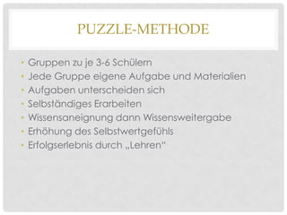 PUZZLE-METHODE
•
•
•
•
•
•
•

Gruppen zu je 3-6 Schülern
Jede Gruppe eigene Aufgabe und Materialien
Aufgaben unterscheiden sich
Selbständiges Erarbeiten
Wissensaneignung dann Wissensweitergabe
Erhöhung des Selbstwertgefühls
Erfolgserlebnis durch „Lehren“

 