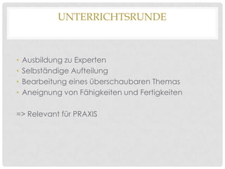 UNTERRICHTSRUNDE

•
•
•
•

Ausbildung zu Experten
Selbständige Aufteilung
Bearbeitung eines überschaubaren Themas
Aneignung von Fähigkeiten und Fertigkeiten

=> Relevant für PRAXIS

 