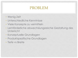 PROBLEM
Wenig Zeit
Unterschiedliche Kenntnisse
Viele Konzepte zu vermitteln
Lernförderliche abwechslungsreiche Gestaltung des
Unterricht
• Konzeptuelle Grundlagen
• Produktspezifische Grundlagen
• Tiefe vs Breite
•
•
•
•

 