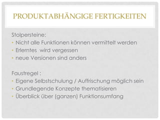 PRODUKTABHÄNGIGE FERTIGKEITEN
Stolpersteine:
• Nicht alle Funktionen können vermittelt werden
• Erlerntes wird vergessen
• neue Versionen sind anders
Faustregel :
• Eigene Selbstschulung / Auffrischung möglich sein
• Grundlegende Konzepte thematisieren
• Überblick über (ganzen) Funktionsumfang

 