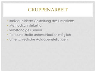 GRUPPENARBEIT
•
•
•
•
•

Individualisierte Gestaltung des Unterrichts
Methodisch vielseitig
Selbständiges Lernen
Tiefe und Breite unterschiedlich möglich
Unterschiedliche Aufgabenstellungen

 