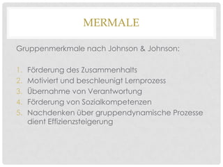 MERMALE
Gruppenmerkmale nach Johnson & Johnson:
1.
2.
3.
4.
5.

Förderung des Zusammenhalts
Motiviert und beschleunigt Lernprozess
Übernahme von Verantwortung
Förderung von Sozialkompetenzen
Nachdenken über gruppendynamische Prozesse
dient Effizienzsteigerung

 
