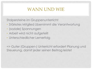 WANN UND WIE
Stolpersteine im Gruppenunterricht
• Stärkstes Mitglied übernimmt die Verantwortung
• (soziale) Spannungen
• Arbeit wird nicht aufgeteilt
• Unterschiedlicher Lernerfolg
=> Guter (Gruppen-) Unterricht erfordert Planung und
Steuerung, damit jeder seinen Beitrag leistet

 