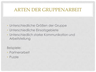 ARTEN DER GRUPPENARBEIT
• Unterschiedliche Größen der Gruppe
• Unterschiedliche Einsatzgebiete
• Unterschiedlich starke Kommunikation und
Arbeitsteilung
Beispiele:
• Partnerarbeit
• Puzzle

 