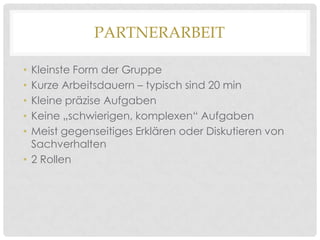 PARTNERARBEIT
Kleinste Form der Gruppe
Kurze Arbeitsdauern – typisch sind 20 min
Kleine präzise Aufgaben
Keine „schwierigen, komplexen“ Aufgaben
Meist gegenseitiges Erklären oder Diskutieren von
Sachverhalten
• 2 Rollen
•
•
•
•
•

 