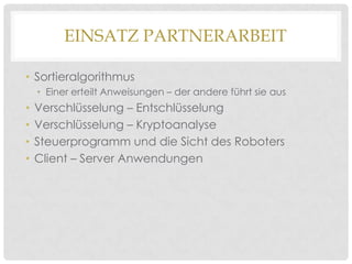 EINSATZ PARTNERARBEIT
• Sortieralgorithmus
• Einer erteilt Anweisungen – der andere führt sie aus

•
•
•
•

Verschlüsselung – Entschlüsselung
Verschlüsselung – Kryptoanalyse
Steuerprogramm und die Sicht des Roboters
Client – Server Anwendungen

 