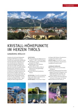 3
Entdecken Sie die Kristall-Höhepunkte
der Region Hall-Wattens im Herzen
Tirols bei einer spannenden Stadtführung
durch die historische Stadt Hall in Tirol
sowie dem Besuch der weltberühmten
Swarovski Kristallwelten. Erfahren Sie
mehr über den Haller Salzkristall, sowie
die reiche Geschichte der größten Altstadt
West­österreichs, und lassen Sie sich in
den funkelnden Swarovski Kristallwelten
in Wattens in eine Welt des Staunens und
der Faszination entführen. Ebenso am
Programm ist das Wahrzeichen Halls: das
Museum Münze Hall mit Münzerturm,
bei dem Sie sich anschließend – als Erin-
nerung an die Wiege des Talers – eigen-
händig eine Münze prägen können.
Leistungen:
➜ 1 Übernachtung mit Halbpension im
Gasthof, 3* oder 4* Hotel der Region
➜ 1 Mittagessen in einem traditionellen
Restaurant der Region
➜ Stadtführung zu den schönsten
Plätzen Hall in Tirols
➜ Eintritt Museum Münze Hall mit
Münzerturm und eigenhändiger
Münzprägung
➜ Eintritt Swarovski Kristallwelten,
Wattens
ab EUR 95,00 p. P. im DZ im Gasthof der
Region Hall-Wattens (Einzelzimmerzu-
schlag EUR 6,00 bis 10,00)
ab EUR 100,00 p. P. im DZ im 3* Hotel
der Region Hall-Wattens (Einzelzimmer-
zuschlag EUR 10,00 bis 18,00)
ab EUR 110,00 p. P. im DZ im 4* Hotel
der Region Hall-Wattens (Einzelzimmer-
zuschlag EUR 10,00 bis 20,00)
Alternativ möglich:
➜ Nature Watch-Tour ab EUR 200,00
Deckelpreis
➜ Zirbenweg (Höhenweg durch den höchst-
gelegenen botanischen Schaugarten sowie
Zirbenwald der Alpen, inkl. Berg- und
Talfahrt Bergbahn) ab EUR 17,50 p. P.
➜ Im Mai und Juni Almrosenwanderung
entlang des Zirbenweges auf Anfrage
➜ Hüttenabend ab EUR 30,00 p. P.
Kristall-Höhepunkte
im Herzen Tirols
Kristall-Höhepunkte
im Herzen Tirols
Ganzjährig möglich
 