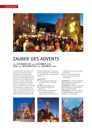 6
Zauber des Advents
Region Hall-Wattens
Zauber des Advents
20. November bis 24. Dezember 2015
bzw. 25. November bis 24. Dezember 2016
Die mittelalterliche Stadt Hall in Tirol
zeigt sich in der Adventzeit in ganz
besonderem Glanz. Bei einer Tasse
Glühwein am stimmungsvollen Advent-
markt lässt man den Alltag hinter sich
und taucht ein in die Vorfreude auf die
schönste Zeit im Jahr. Traditionelles
Handwerk und kulinarische Köstlich-
keiten der Standbetreiber werden be-
wundert und abends versetzen zusätzlich
traditionelle Chöre und Bläser die Be-
sucher in besinnliche Weihnachtsstim-
mung. Lassen Sie sich durch die festlich
beleuchtete Haller Altstadt führen und
erfahren Sie dabei Interessantes zu den
Weihnachtstraditionen. Ein Besuch des
Museum Münze Hall, dem Wahrzeichen
der Stadt, rundet das vorweihnachtliche
Programm ab.
Leistungen:
➜ 1 Übernachtung mit Halbpension
im Gasthof, 3* oder 4* Hotel der
Region
➜ 1 Mittagessen in Hall in Tirol
➜ Weihnachtliche Stadtführung
Hall in Tirol
➜ Besuch des Haller Adventmarktes,
eine Tasse heißer Glühwein im
original Haller Adventbecher, der als
Andenken mit nach Hause genommen
werden kann
➜ Eintritt Museum Münze Hall mit
Münzerturm und eigenhändiger
Münzprägung
ab EUR 85,00 p. P. im DZ im Gasthof der
Region Hall-Wattens (Einzelzimmerzu-
schlag EUR 6,00 bis 10,00)
ab EUR 90,00 p. P. im DZ im 3* Hotel der
Region Hall-Wattens (Einzelzimmerzu-
schlag EUR 10,00 bis 18,00)
ab EUR 100,00 p. P. im DZ im 4* Hotel
der Region Hall-Wattens (Einzelzimmer-
zuschlag EUR 10,00 bis 20,00)
 