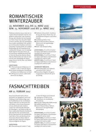 7
Romantischer ­Winterzauber
 Fasnachttreiben
Romantischer
Winterzauber
20. November 2015 bis 31. März 2016
bzw. 25. November 2016 bis 31. März 2017
Wahlweise entdecken unsere Gäste die ver-
zauberte Winterlandschaft Tirols bei einer
geführten Schneeschuh- oder Fackelwan-
derung, oder erkunden bei einer besonde-
ren Nature Watch-Tour die große Vielfalt
an Fauna und Flora. Bei einer gemütlichen
Jause werden anschließend Geist und Kör-
per mit heimischen Produkten und einem
wärmenden Getränk gestärkt. Ein spaßiger
Rodelausflug oder das Ausprobieren der
traditionellen Klumper, eine Art einkufige
Rodel, begeistert die Gäste ebenso, wie
die interessante Stadtführung durch Hall
in Tirol, der Besuch des Museum Münze
Hall, des Wahrzeichens der Stadt, bei dem
sich die Gäste eigenhändig eine Münze
prägen können und die Berg- und Talfahrt
am Glungezer.
Leistungen:
➜ 1 Übernachtung mit Halbpension im
Gasthof, 3* oder 4* Hotel der Region
➜ Am Abend musikalische Unterhaltung
im Rahmen der Halbpension im Hotel
➜ 1 Mittagessen in einem traditionellen
Restaurant der Region
➜ Wahlweise Schneeschuh-, Fackelwan-
derung oder Nature Watch-Tour mit
anschließender Bergjause und heißem
Getränk
➜ Stadtführung Hall in Tirol
➜ Eintritt Museum Münze Hall mit
Münzerturm und eigenhändiger
Münzprägung
➜ Rodel- oder Klumperausflug
ab EUR 100,00 p. P. im DZ im Gasthof
der Region Hall-Wattens (Einzelzimmer-
zuschlag EUR 6,00 bis 10,00)
ab EUR 105,00 p. P. im DZ im 3* Hotel
der Region Hall-Wattens (Einzelzimmer-
zuschlag EUR 10,00 bis 18,00)
ab EUR 115,00 p. P. im DZ im 4* Hotel
der Region Hall-Wattens (Einzelzimmer-
zuschlag EUR 10,00 bis 20,00)
Alternativ möglich:
➜ Pferdeschlittenfahrt mit Glühwein­
umtrunk ab EUR 17,00 p. P.
➜ Naturschnee-Skigebiet Glungezer,
Gruppenpreise jederzeit sehr gerne
auf Anfrage
Fasnachttreiben
AM 12. Februar 2017
Beim Fasnachttreiben kehren Hexen
den Winter aus, Spiegeltuxer tanzen den
Frühling ein und Schulter­schläge regen
die Fruchtbarkeit an. Die verschiedenen
Figuren stellen die vier Jahreszeiten dar
und blicken in ihren bunten Kostümen
auf eine jahrhundertealte Tradition
zurück. Das eindrucksvolle Schauspiel
der Matschgerer- und Mullerumzüge mit
ihren traditionellen Bräuchen beeindruckt
jedes Jahr Besucher und Einheimische.
Bei der Führung durch die mittelalterliche
Stadt Hall in Tirol, und dem Besuch des
historischen Museum Münze Hall ent-
decken die Gäste zudem die wichtigsten
Sehenswürdigkeiten der Region.
Leistungen:
➜ 1 Übernachtung im Gasthof, 3* oder
4* Hotel der Region mit Frühstück
➜ 1 Mittagessen in Hall in Tirol
➜ 1 Abendessen mit musikalischer
Unterhaltung
➜ Besuch des traditionellen Mullerumzugs
➜ Stadtführung Hall in Tirol
➜ Eintritt Museum Münze Hall mit
Münzerturm und eigenhändiger
Münzprägung
ab EUR 102,00 p. P. im DZ im Gasthof
der Region Hall-Wattens (Einzelzimmer-
zuschlag EUR 6,00 bis 10,00)
ab EUR 107,00 p. P. im DZ im 3* Hotel
der Region Hall-Wattens (Einzelzimmer-
zuschlag EUR 10,00 bis 18,00)
ab EUR 117,00 p. P. im DZ im 4* Hotel
der Region Hall-Wattens (Einzelzimmer-
zuschlag EUR 10,00 bis 20,00 )
 