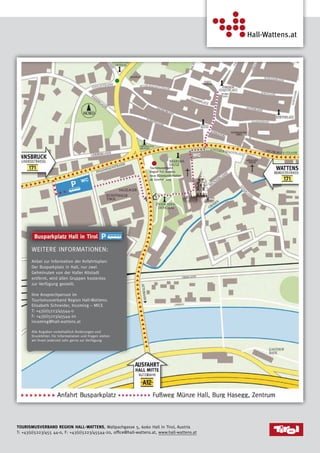 8
Tourismusverband Region Hall-Wattens, Wallpachgasse 5, 6060 Hall in Tirol, Austria
T: +43(0)5223/455 44-0, F: +43(0)5223/45544-20, office@hall-wattens.at, www.hall-wattens.at
Weitere Informationen:
Anbei zur Information der Anfahrtsplan:
Der Busparkplatz in Hall, nur zwei
Gehminuten von der Haller Altstadt
entfernt, wird allen Gruppen kostenlos
zur Verfügung gestellt.
Ihre Ansprechperson im
Tourismusverband Region Hall-Wattens:
Elisabeth Schneider, Incoming – MICE
T: +43(0)5223/45544-0
F: +43(0)5223/45544-20
incoming@hall-wattens.at
Alle Angaben vorbehaltlich Änderungen und
Druckfehler. Für Informationen und Fragen stehen
wir Ihnen jederzeit sehr gerne zur Verfügung.
WC
WC
Tourismusverband
Region Hall-Wattens
neue Büroräumlichkeiten
ab Sommer 2015
 