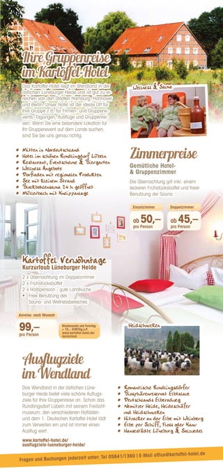 Ausflugziele
imWendland
Das Wendland in der östlichen Lüne-
burger Heide bietet viele schöne Auflugs-
ziele für Ihre Gruppenreise an. Schon das
Rundlingsdorf Lübeln mit seinem Freilicht-
museum, den verschiedenen Hofläden
und dem 1. Deutschen Kartoffel-Hotel lädt
zum Verweilen ein und ist immer einen
Ausflug wert.
www.kartoffel-hotel.de/
ausflugziele-lueneburger-heide/
•	 Romantische Rundlingsdörfer
•	 Biosphärenreservat Elbtalaue
•	 Deutschlands Elberadweg
•	 
Nemitzer Heide, Heideschäfer
und Heidschnucken
•	 Hitzacker an der Elbe mit Weinberg
•	 Elbe per Schiff, Floss oder Kanu
•	 Hansestädte Lüneburg  Salzwedel
IhreGruppenreise
imKartoffel-Hotel
Das Kartoffel-Hotel liegt im Wendland in der
östlichen Lüneburger Heide und ist gut zu er-
reichen von den Städten Hamburg, Hannover
und Berlin. Unser Hotel ist der ideale Ort für
Ihre Gruppe z.B. für Firmen- und Gruppene-
vents, Tagungen, Ausflüge und Gruppenrei-
sen. Wenn Sie eine besondere Lokation für
Ihr Gruppenevent auf dem Lande suchen,
sind Sie bei uns genau richtig.
•	 Mitten in Nordeutschland
•	 Hotel im schönen Rundlingdorf Lübeln
•	 Restaurant, Eventscheune  Biergarten
•	 Wellness Angebote
•	 Dorﬂaden mit regionalen Produkten
•	 See mit kleinem Strand
•	 Blockbohlensauna 24 h geöffnet
•	 Müllerbach mit Kneippanlage
Zimmerpreise
Gemütliche Hotel-
 Gruppenzimmer
Die Übernachtung gilt inkl. einem
leckeren Frühstücksbüffet und freier
Benutzung der Sauna.
Kartoffel Verwöhntage
Kurzurlaub Lüneburger Heide
2 x Übernachtung im Doppelzimmer
2 x Frühstücksbüffet
2 x Halbpension - gute Landküche
•	 
Freie Benutzung des
Sauna- und Wellnessbereiches
99,–
pro Person
Anreise: nach Wunsch
Wochenende und Feiertag:
+ 10,-- EUR/Tag p.P.
ab 50,–
pro Person
ab 45,–
pro Person
Einzelzimmer Doppelzimmer
www.kartoffel-hotel.de/
kurzurlaub
Wellness  Sauna
Heidschnucken
Fragen und Buchungen jederzeit unter: Tel 05841/1360 | E-Mail office@kartoffel-hotel.de
 