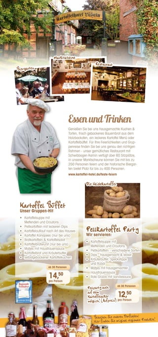 EssenundTrinken
Genießen Sie bei uns hausgemachte Kuchen 
Torten, frisch gebackenes Bauernbrot aus dem
Holzbackofen, ein leckeres Kartoffel Menü oder
Kartoffelbüffet. Für Ihre Feierlichkeiten und Grup-
penreise finden Sie bei uns genau den richtigen
Rahmen - unser gemütliches Restaurant mit
Schwibbogen Kamin verfügt über 60 Sitzplätze,
in unserer Marktscheune können Sie mit bis zu
250 Personen feiern und der historische Biergar-
ten bietet Platz für bis zu 400 Personen.
www.kartoffel-hotel.de/feste-feiern
12,50
pro Person
ab 30 Personen
14,50
pro Person
ab 30 Personen
Besuchen Sie unseren Dorfladen:
Hier finden Sie original regionale Produkte!
Pellparty auch
auf dem
Kartoffelacker
möglich! (Aufpreis)
Pellkartoffel Party
Wir servieren:
•	 Kartoffelsuppe mit
Mettenden und Croutons
•	 
Pellkartoffeln - verschiedene Sorten
•	 
Dips - hausgemacht  lecker
•	 Kräuterbutter, Speckstippe
und Rüböl
•	 
Matjes mit hausgemachter
Hausfrauensauce
•	 Rote Grütze mit Vanillesauce
Kartoffel Büffet
Unser Gruppen-Hit
•	 Kartoffelsuppe mit
Mettenden und Croutons
•	 
Pellkartoffeln mit leckeren Dips
•	 
Kartoffelauflauf nach Art des Hauses
•	 
Kartoffel Kanapees (nur bei uns)
•	 
Bratkartoffeln  Kartoffelsalat
•	 
Kartoffelbratwurst (nur bei uns)
•	 
Matjes mit Hausfrauensauce
•	 
Kartoffelbrot und Kräuterbutter
•	 selbstgebackener Kartoffelkuchen
Biergarten
Marktscheune
Restaurant
Die Heidekartoffel
 